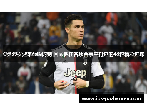 C罗39岁迎来巅峰时刻 回顾他在各项赛事中打进的43粒精彩进球