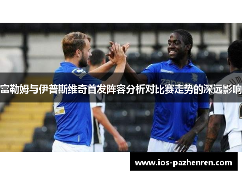 富勒姆与伊普斯维奇首发阵容分析对比赛走势的深远影响 富勒姆与伊普斯维奇首发阵容分析对比赛走势的深远影响