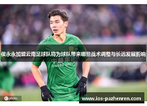 侯永永加盟云南足球队将为球队带来哪些战术调整与长远发展影响 侯永永加盟云南足球队将为球队带来哪些战术调整与长远发展影响