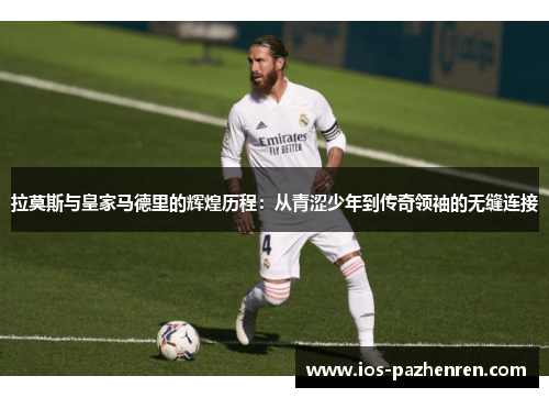 拉莫斯与皇家马德里的辉煌历程:从青涩少年到传奇领袖的无缝连接 拉莫斯与皇家马德里的辉煌历程:从青涩少年到传奇领袖的无缝连接