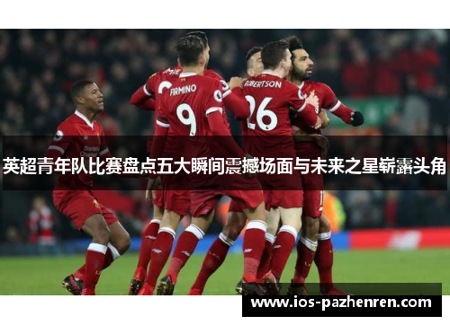 英超青年队比赛盘点五大瞬间震撼场面与未来之星崭露头角 英超青年队比赛盘点五大瞬间震撼场面与未来之星崭露头角