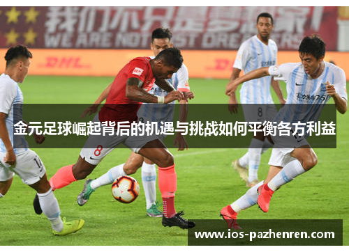 金元足球崛起背后的机遇与挑战如何平衡各方利益 金元足球崛起背后的机遇与挑战如何平衡各方利益