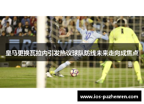 皇马更换瓦拉内引发热议球队防线未来走向成焦点 皇马更换瓦拉内引发热议球队防线未来走向成焦点