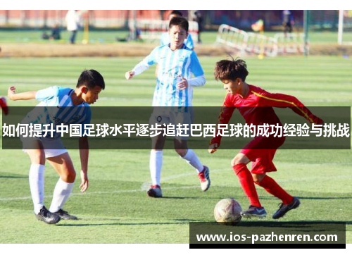 如何提升中国足球水平逐步追赶巴西足球的成功经验与挑战 如何提升中国足球水平逐步追赶巴西足球的成功经验与挑战