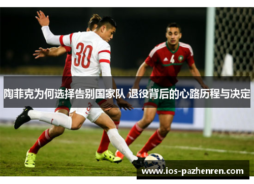 陶菲克为何选择告别国家队 退役背后的心路历程与决定