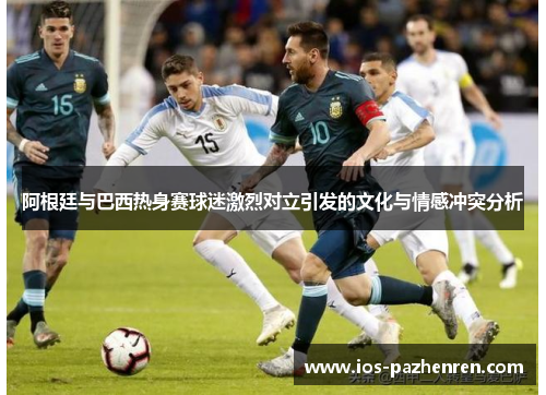 阿根廷与巴西热身赛球迷激烈对立引发的文化与情感冲突分析